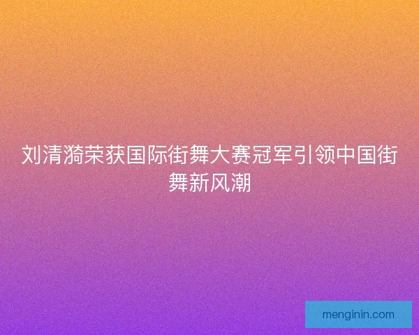 刘清漪荣获国际街舞大赛冠军引领中国街舞新风潮