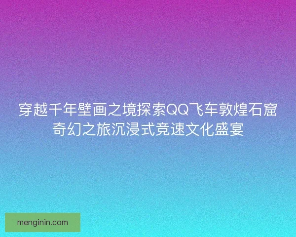 穿越千年壁画之境探索QQ飞车敦煌石窟奇幻之旅沉浸式竞速文化盛宴