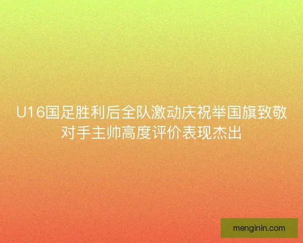 U16国足胜利后全队激动庆祝举国旗致敬对手主帅高度评价表现杰出 U16国足胜利后全队激动庆祝举国旗致敬对手主帅高度评价表现杰出
