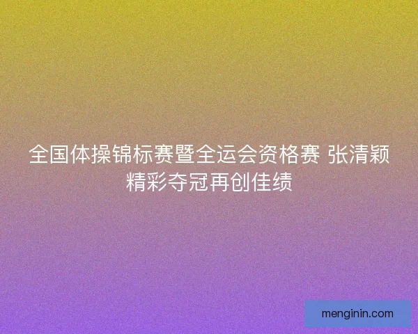 全国体操锦标赛暨全运会资格赛 张清颖精彩夺冠再创佳绩 全国体操锦标赛暨全运会资格赛 张清颖精彩夺冠再创佳绩