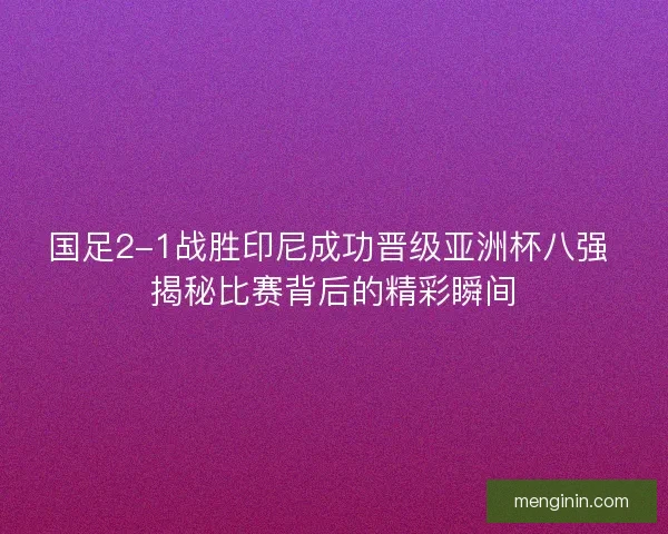 国足2-1战胜印尼成功晋级亚洲杯八强 揭秘比赛背后的精彩瞬间